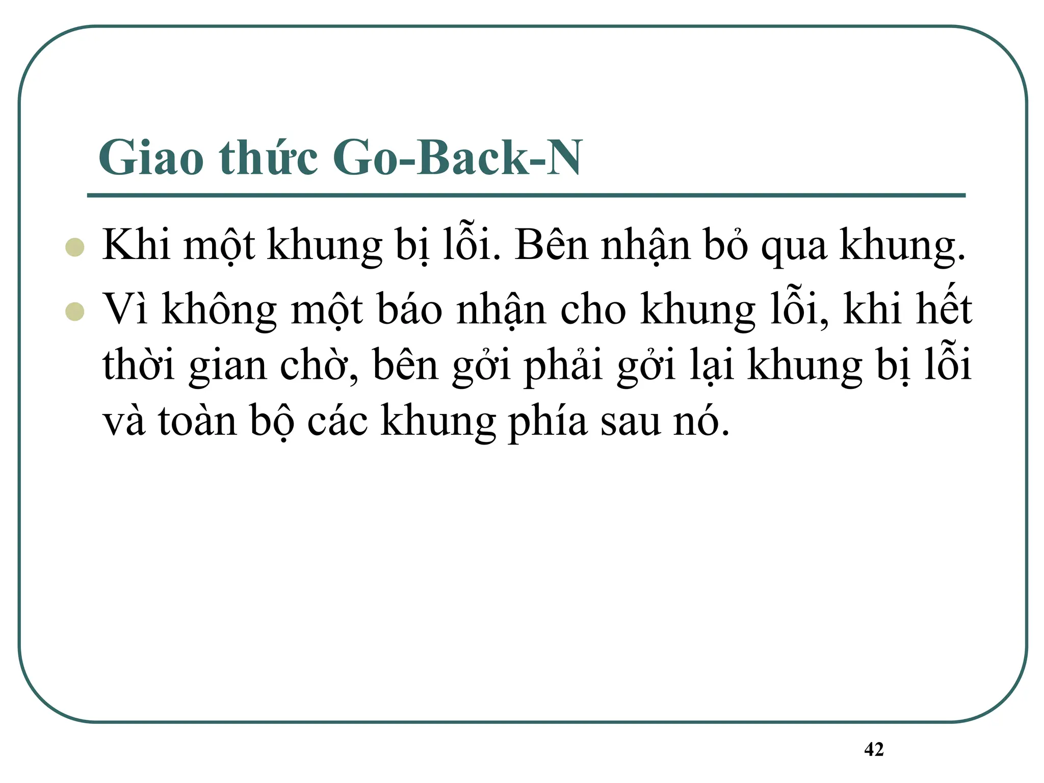 42
Giao thức Go-Back-N
⚫ Khi một khung bị lỗi. Bên nhận bỏ qua khung.
⚫ Vì không một báo nhận cho khung lỗi, khi hết
thời gian chờ, bên gởi phải gởi lại khung bị lỗi
và toàn bộ các khung phía sau nó.
 