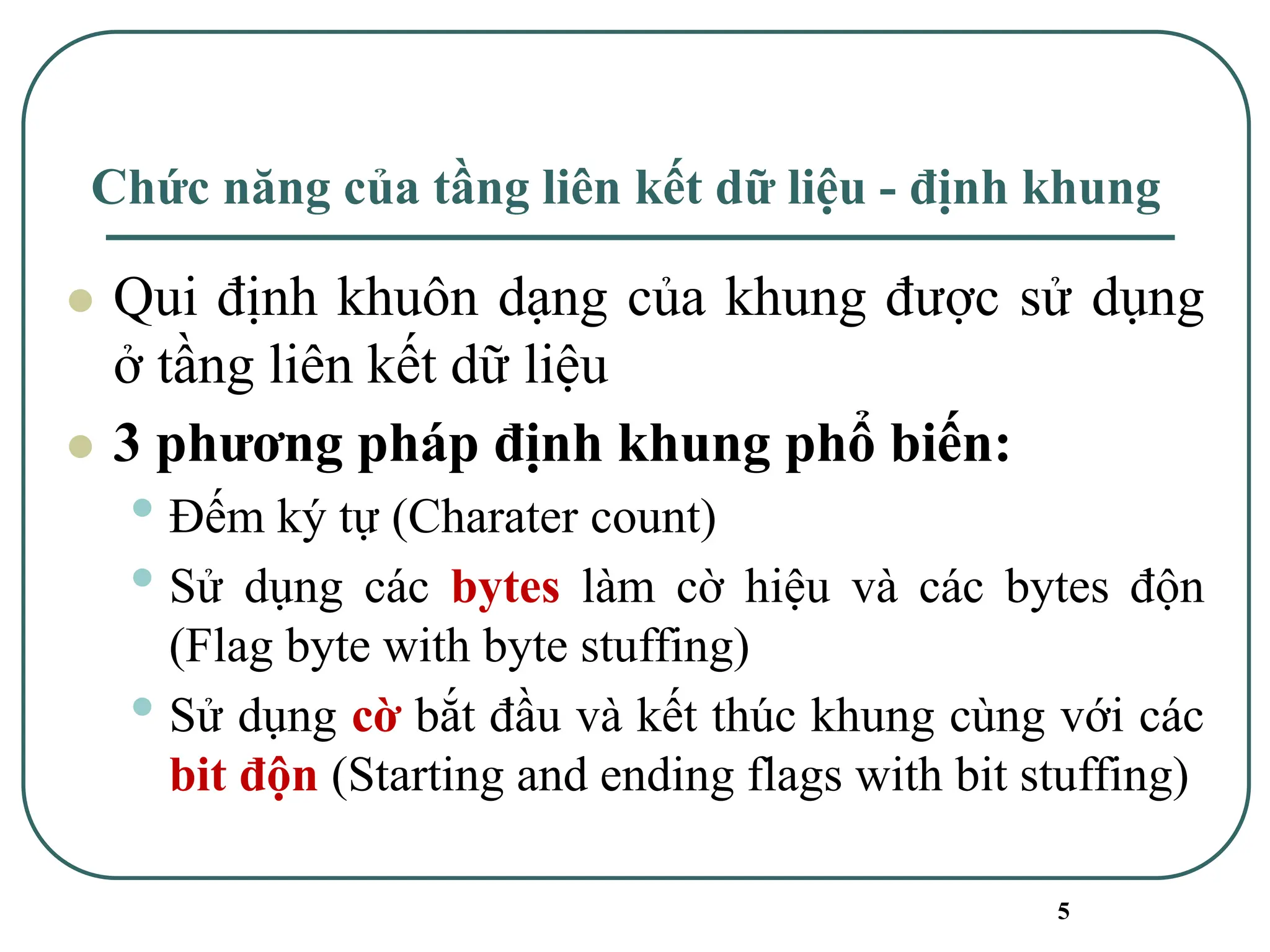 5
Chức năng của tầng liên kết dữ liệu - định khung
⚫ Qui định khuôn dạng của khung được sử dụng
ở tầng liên kết dữ liệu
⚫ 3 phương pháp định khung phổ biến:
• Đếm ký tự (Charater count)
• Sử dụng các bytes làm cờ hiệu và các bytes độn
(Flag byte with byte stuffing)
• Sử dụng cờ bắt đầu và kết thúc khung cùng với các
bit độn (Starting and ending flags with bit stuffing)
 