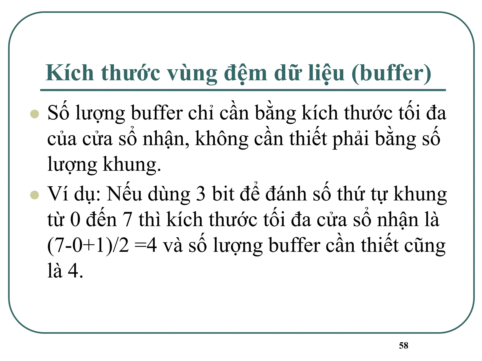 58
Kích thước vùng đệm dữ liệu (buffer)
⚫ Số lượng buffer chỉ cần bằng kích thước tối đa
của cửa sổ nhận, không cần thiết phải bằng số
lượng khung.
⚫ Ví dụ: Nếu dùng 3 bit để đánh số thứ tự khung
từ 0 đến 7 thì kích thước tối đa cửa sổ nhận là
(7-0+1)/2 =4 và số lượng buffer cần thiết cũng
là 4.
 