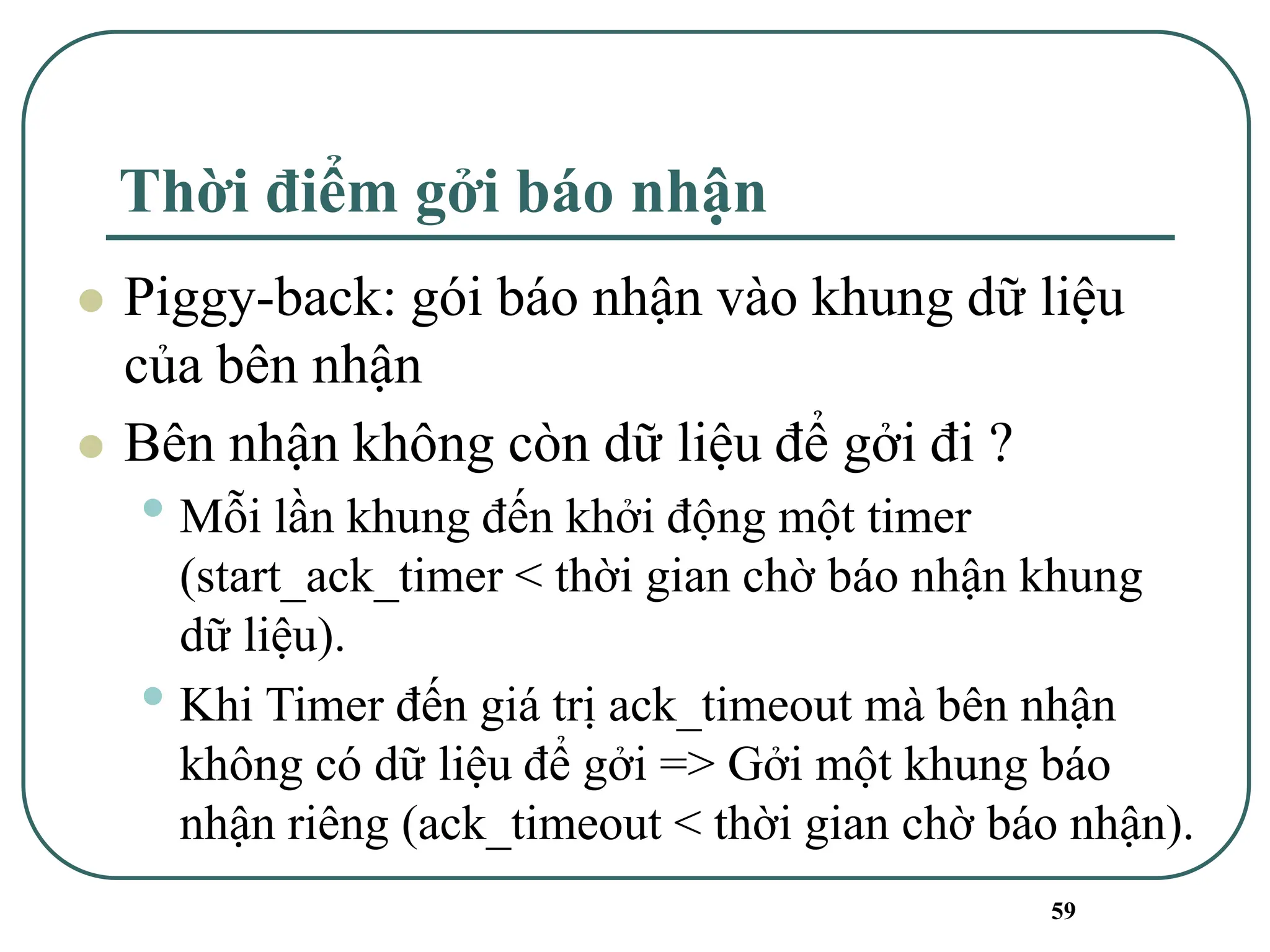 59
Thời điểm gởi báo nhận
⚫ Piggy-back: gói báo nhận vào khung dữ liệu
của bên nhận
⚫ Bên nhận không còn dữ liệu để gởi đi ?
• Mỗi lần khung đến khởi động một timer
(start_ack_timer < thời gian chờ báo nhận khung
dữ liệu).
• Khi Timer đến giá trị ack_timeout mà bên nhận
không có dữ liệu để gởi => Gởi một khung báo
nhận riêng (ack_timeout < thời gian chờ báo nhận).
 