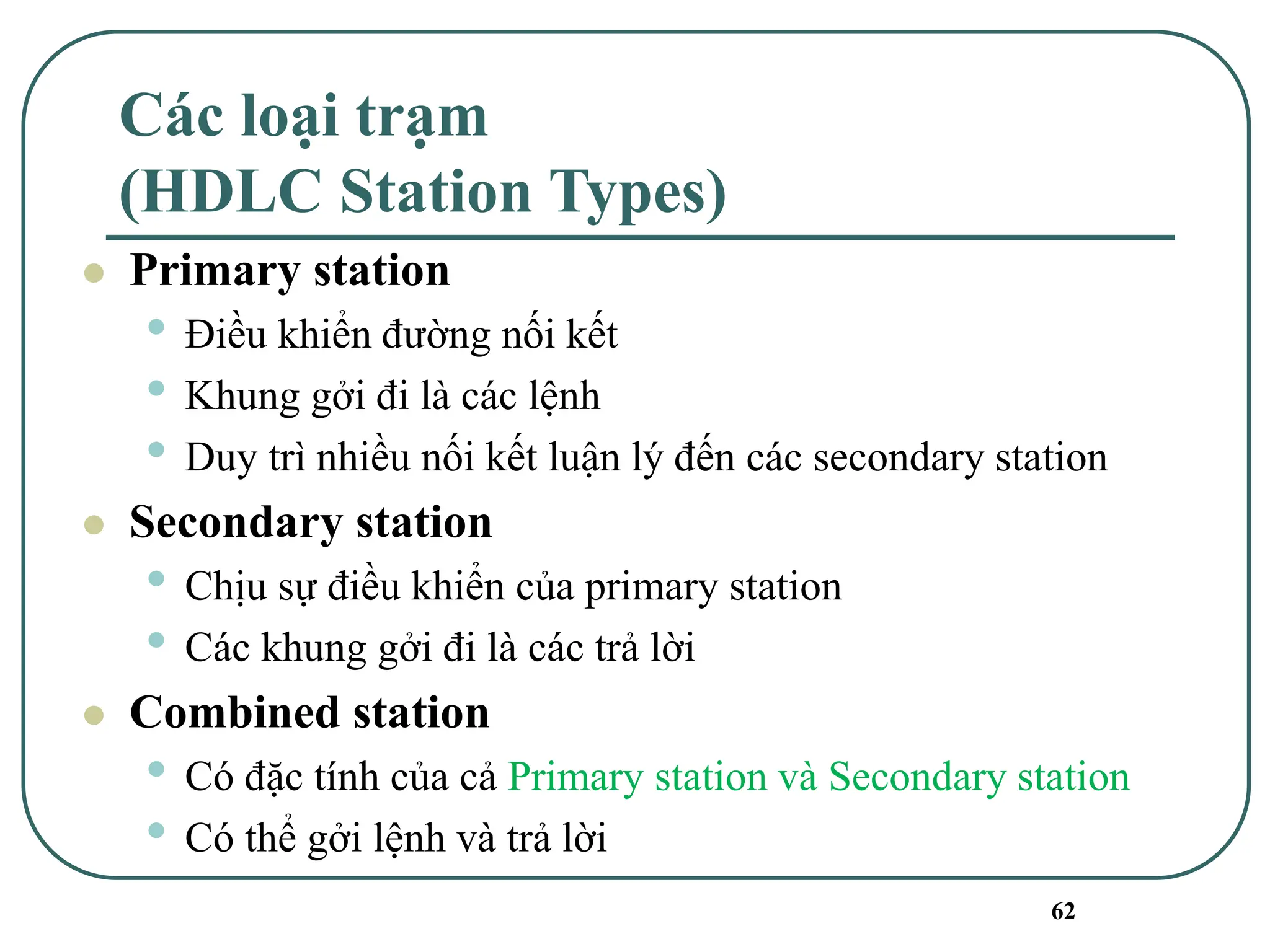 62
Các loại trạm
(HDLC Station Types)
⚫ Primary station
• Điều khiển đường nối kết
• Khung gởi đi là các lệnh
• Duy trì nhiều nối kết luận lý đến các secondary station
⚫ Secondary station
• Chịu sự điều khiển của primary station
• Các khung gởi đi là các trả lời
⚫ Combined station
• Có đặc tính của cả Primary station và Secondary station
• Có thể gởi lệnh và trả lời
 