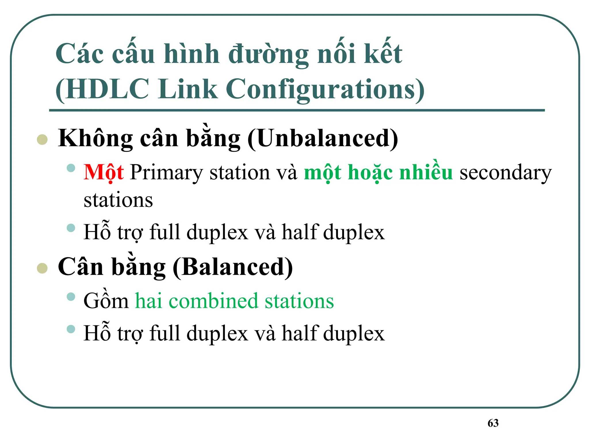 63
Các cấu hình đường nối kết
(HDLC Link Configurations)
⚫ Không cân bằng (Unbalanced)
• Một Primary station và một hoặc nhiều secondary
stations
• Hỗ trợ full duplex và half duplex
⚫ Cân bằng (Balanced)
• Gồm hai combined stations
• Hỗ trợ full duplex và half duplex
 