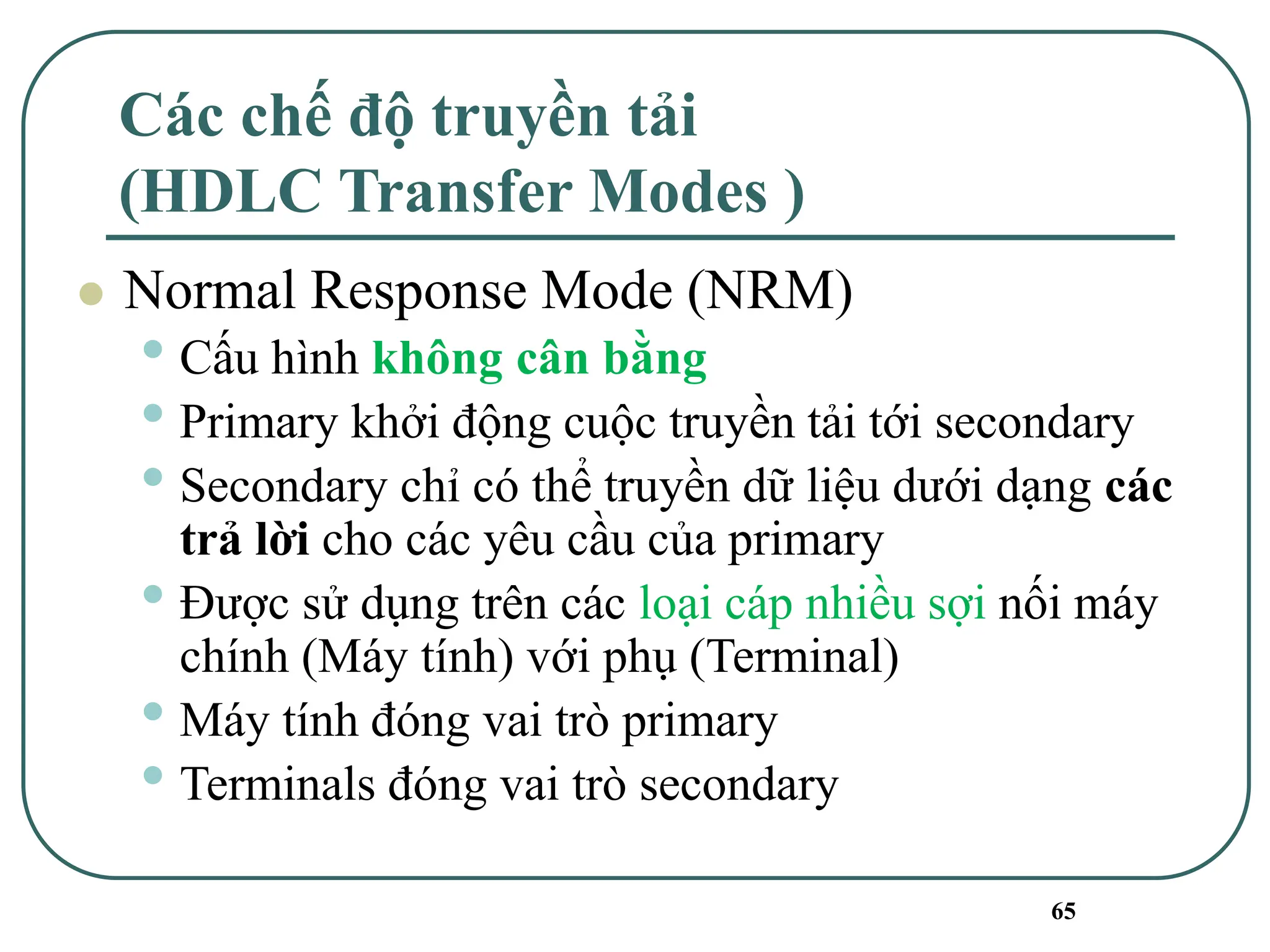 65
Các chế độ truyền tải
(HDLC Transfer Modes )
⚫ Normal Response Mode (NRM)
• Cấu hình không cân bằng
• Primary khởi động cuộc truyền tải tới secondary
• Secondary chỉ có thể truyền dữ liệu dưới dạng các
trả lời cho các yêu cầu của primary
• Được sử dụng trên các loại cáp nhiều sợi nối máy
chính (Máy tính) với phụ (Terminal)
• Máy tính đóng vai trò primary
• Terminals đóng vai trò secondary
 