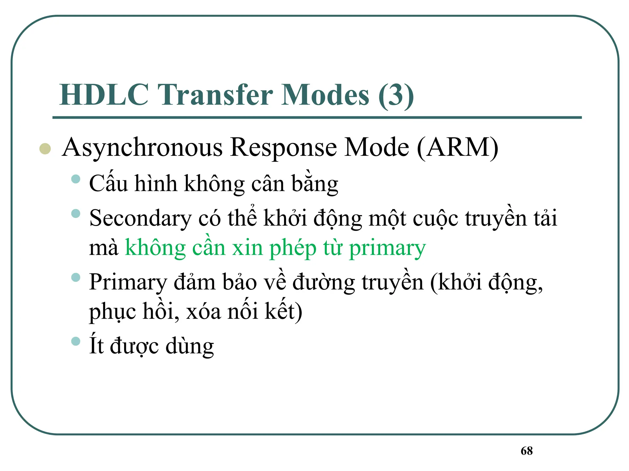 68
HDLC Transfer Modes (3)
⚫ Asynchronous Response Mode (ARM)
• Cấu hình không cân bằng
• Secondary có thể khởi động một cuộc truyền tải
mà không cần xin phép từ primary
• Primary đảm bảo về đường truyền (khởi động,
phục hồi, xóa nối kết)
• Ít được dùng
 