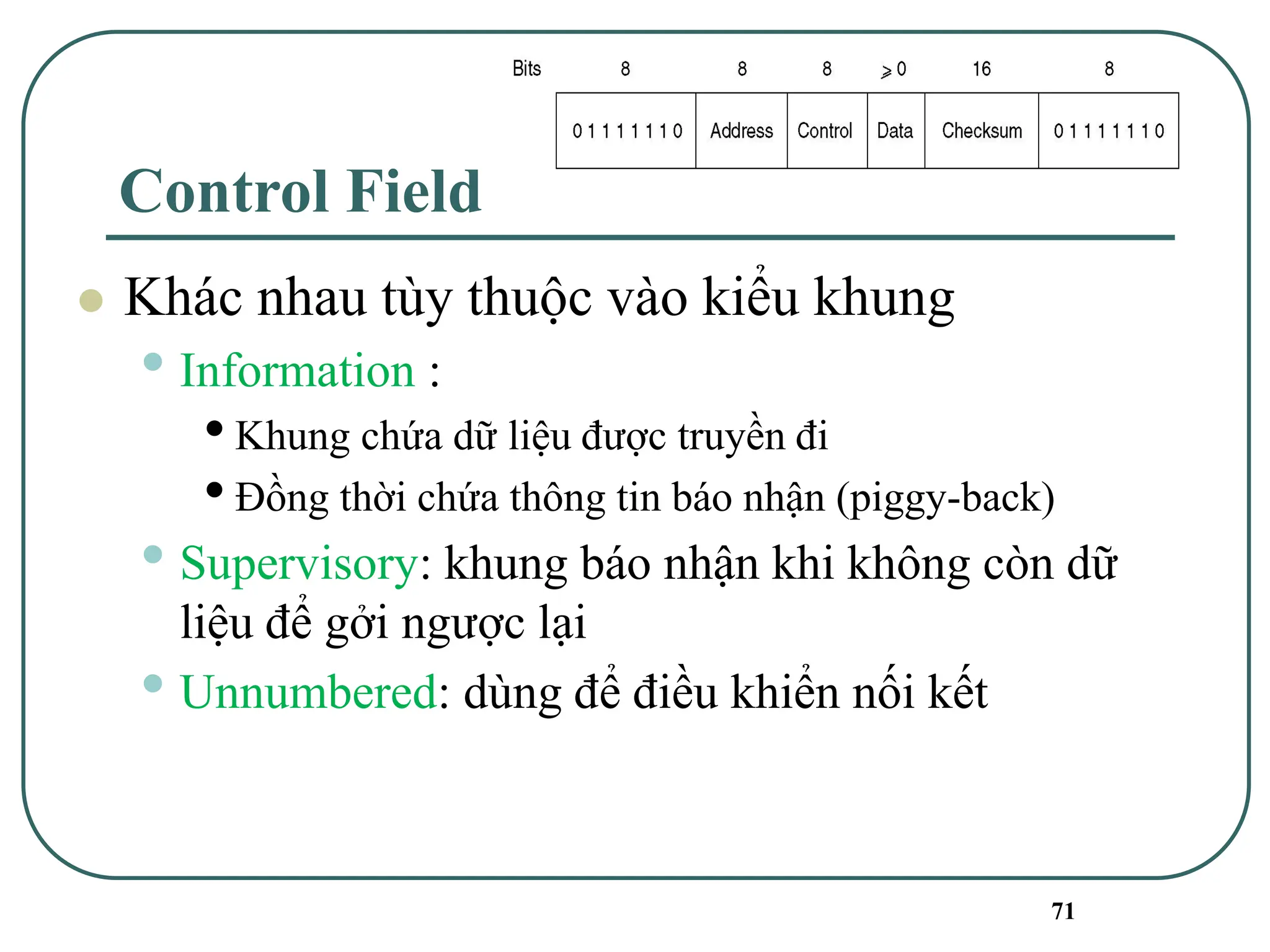 71
Control Field
⚫ Khác nhau tùy thuộc vào kiểu khung
• Information :
•Khung chứa dữ liệu được truyền đi
•Đồng thời chứa thông tin báo nhận (piggy-back)
• Supervisory: khung báo nhận khi không còn dữ
liệu để gởi ngược lại
• Unnumbered: dùng để điều khiển nối kết
 