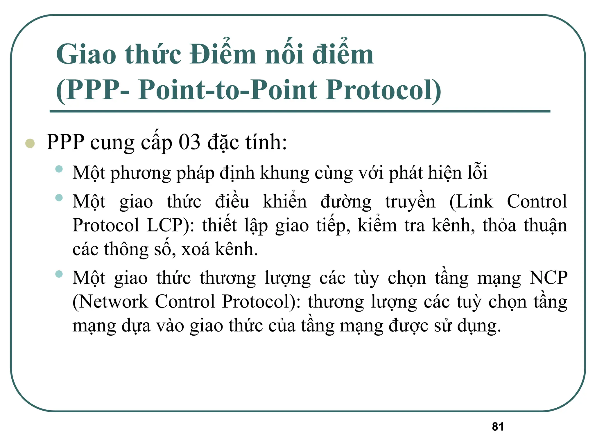 81
Giao thức Điểm nối điểm
(PPP- Point-to-Point Protocol)
⚫ PPP cung cấp 03 đặc tính:
• Một phương pháp định khung cùng với phát hiện lỗi
• Một giao thức điều khiển đường truyền (Link Control
Protocol LCP): thiết lập giao tiếp, kiểm tra kênh, thỏa thuận
các thông số, xoá kênh.
• Một giao thức thương lượng các tùy chọn tầng mạng NCP
(Network Control Protocol): thương lượng các tuỳ chọn tầng
mạng dựa vào giao thức của tầng mạng được sử dụng.
 
