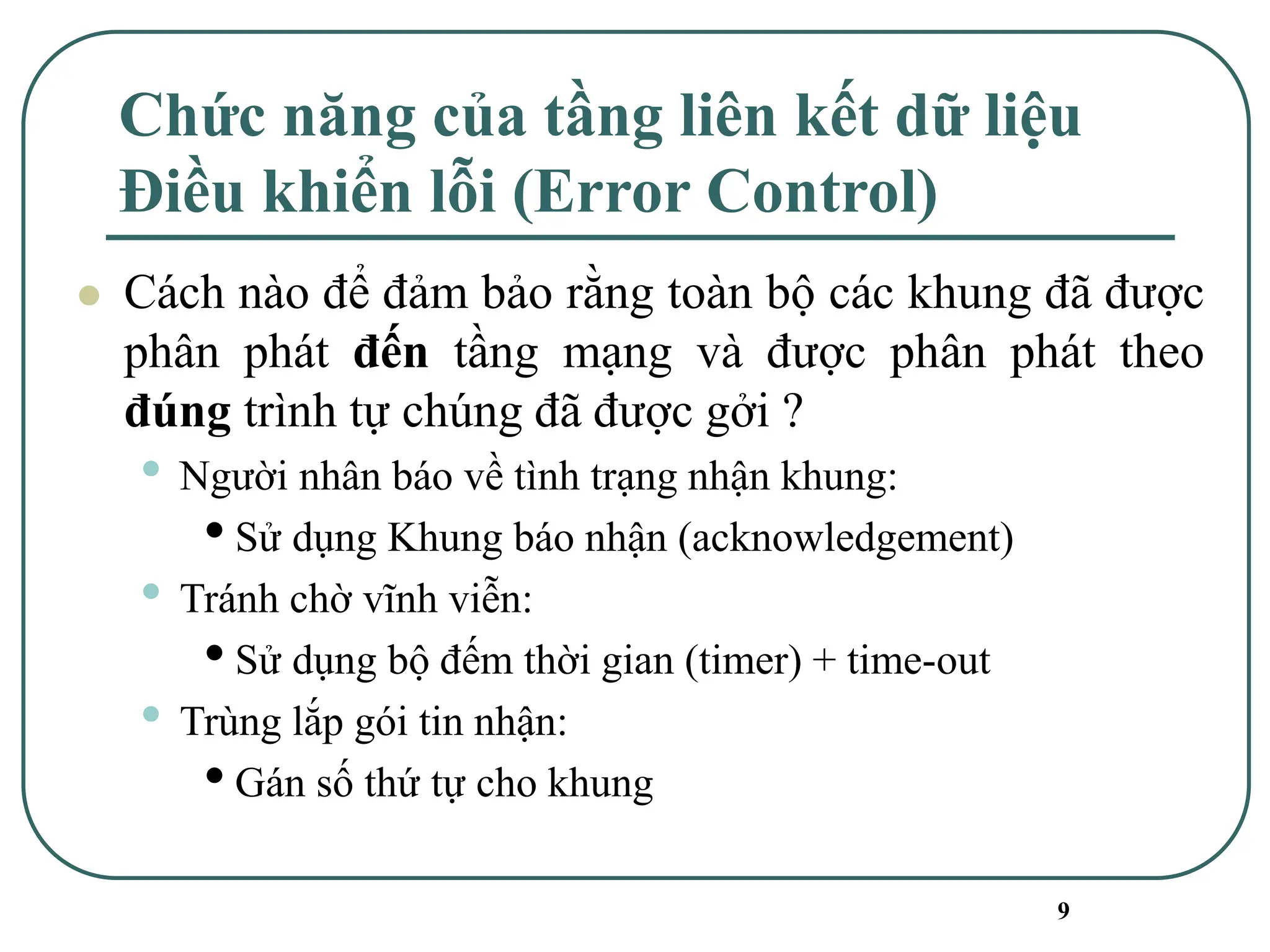 9
Chức năng của tầng liên kết dữ liệu
Điều khiển lỗi (Error Control)
⚫ Cách nào để đảm bảo rằng toàn bộ các khung đã được
phân phát đến tầng mạng và được phân phát theo
đúng trình tự chúng đã được gởi ?
• Người nhân báo về tình trạng nhận khung:
•Sử dụng Khung báo nhận (acknowledgement)
• Tránh chờ vĩnh viễn:
•Sử dụng bộ đếm thời gian (timer) + time-out
• Trùng lắp gói tin nhận:
•Gán số thứ tự cho khung
 
