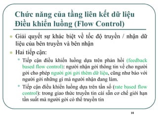 10
Chức năng của tầng liên kết dữ liệu
Điều khiển luồng (Flow Control)
⚫ Giải quyết sự khác biệt về tốc độ truyền / nhận dữ
liệu của bên truyền và bên nhận
⚫ Hai tiếp cận:
• Tiếp cận điều khiển luồng dựa trên phản hồi (feedback
based flow control): người nhận gởi thông tin về cho người
gởi cho phép người gởi gởi thêm dữ liệu, cũng như báo với
người gởi những gì mà người nhận đang làm.
• Tiếp cận điều khiển luồng dựa trên tần số (rate based flow
control): trong giao thức truyền tin cài sẵn cơ chế giới hạn
tần suất mà người gởi có thể truyền tin
 