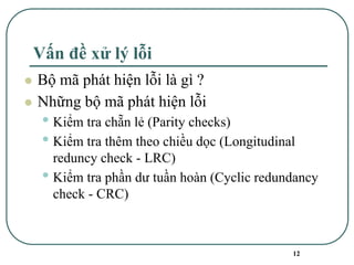 12
Vấn đề xử lý lỗi
⚫ Bộ mã phát hiện lỗi là gì ?
⚫ Những bộ mã phát hiện lỗi
• Kiểm tra chẵn lẻ (Parity checks)
• Kiểm tra thêm theo chiều dọc (Longitudinal
reduncy check - LRC)
• Kiểm tra phần dư tuần hoàn (Cyclic redundancy
check - CRC)
 