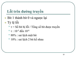 13
Lỗi trên đường truyền
⚫ Bit 1 thành bit 0 và ngược lại
⚫ Tỷ lệ lỗi
•  = Số bít bị lỗi / Tổng số bít được truyền
•  : 10-5 đến 10-8
• 88% : sai lệch một bit
• 10% : sai lệch 2 bit kề nhau
 