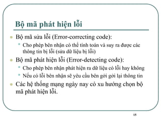 15
Bộ mã phát hiện lỗi
⚫ Bộ mã sửa lỗi (Error-correcting code):
• Cho phép bên nhận có thể tính toán và suy ra được các
thông tin bị lỗi (sửa dữ liệu bị lỗi)
⚫ Bộ mã phát hiện lỗi (Error-detecting code):
• Cho phép bên nhận phát hiện ra dữ liệu có lỗi hay không
• Nếu có lỗi bên nhận sẽ yêu cầu bên gởi gởi lại thông tin
⚫ Các hệ thống mạng ngày nay có xu hướng chọn bộ
mã phát hiện lỗi.
 