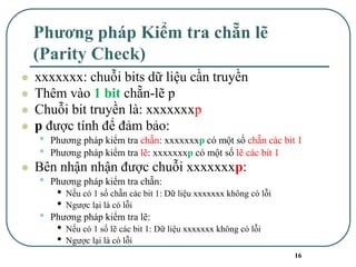 16
Phương pháp Kiểm tra chẵn lẽ
(Parity Check)
⚫ xxxxxxx: chuỗi bits dữ liệu cần truyền
⚫ Thêm vào 1 bit chẵn-lẽ p
⚫ Chuỗi bit truyền là: xxxxxxxp
⚫ p được tính để đảm bảo:
• Phương pháp kiểm tra chẵn: xxxxxxxp có một số chẵn các bit 1
• Phương pháp kiểm tra lẽ: xxxxxxxp có một số lẽ các bit 1
⚫ Bên nhận nhận được chuỗi xxxxxxxp:
• Phương pháp kiểm tra chẵn:
• Nếu có 1 số chẵn các bit 1: Dữ liệu xxxxxxx không có lỗi
• Ngược lại là có lỗi
• Phương pháp kiểm tra lẽ:
• Nếu có 1 số lẽ các bit 1: Dữ liệu xxxxxxx không có lỗi
• Ngược lại là có lỗi
 