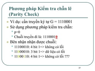 17
Phương pháp Kiểm tra chẵn lẽ
(Parity Check)
⚫ Ví dụ: cần truyền ký tự G = 1110001
⚫ Sử dụng phương pháp kiểm tra chẵn:
• p=0
• Chuỗi truyền đi là: 11100010
⚫ Bên nhận nhận được chuỗi:
• 11100010: 4 bit 1=> không có lỗi
• 11000010: 3 bit 1=> dữ liệu có lỗi
• 11000110: 4 bit 1=> không có lỗi ???
 