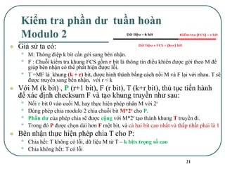 21
Kiểm tra phần dư tuần hoàn
Modulo 2
⚫ Giả sử ta có:
• M: Thông điệp k bit cần gởi sang bên nhận.
• F : Chuỗi kiểm tra khung FCS gồm r bit là thông tin điều khiển được gởi theo M để
giúp bên nhận có thể phát hiện được lỗi.
• T =MF là khung (k + r) bit, được hình thành bằng cách nối M và F lại với nhau. T sẽ
được truyền sang bên nhận, với r < k
⚫ Với M (k bit) , P (r+1 bit), F (r bit), T (k+r bit), thủ tục tiến hành
để xác định checksum F và tạo khung truyền như sau:
• Nối r bit 0 vào cuối M, hay thực hiện phép nhân M với 2r
• Dùng phép chia modulo 2 chia chuỗi bit M*2r cho P.
• Phần dư của phép chia sẽ được cộng với M*2r tạo thành khung T truyền đi.
• Trong đó P được chọn dài hơn F một bit, và cả hai bit cao nhất và thấp nhất phải là 1
⚫ Bên nhận thực hiện phép chia T cho P:
• Chia hết: T không có lỗi, dữ liệu M từ T – k bits trọng số cao
• Chia không hết: T có lỗi
 