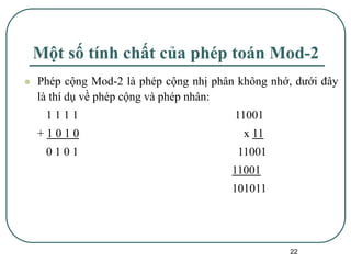 22
Một số tính chất của phép toán Mod-2
⚫ Phép cộng Mod-2 là phép cộng nhị phân không nhớ, dưới đây
là thí dụ về phép cộng và phép nhân:
1 1 1 1 11001
+ 1 0 1 0 x 11
0 1 0 1 11001
11001
101011
 