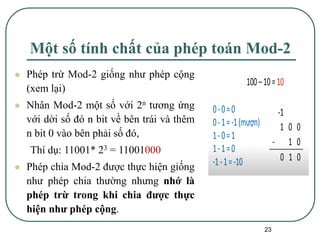 23
Một số tính chất của phép toán Mod-2
⚫ Phép trừ Mod-2 giống như phép cộng
(xem lại)
⚫ Nhân Mod-2 một số với 2n tương ứng
với dời số đó n bit về bên trái và thêm
n bit 0 vào bên phải số đó,
Thí dụ: 11001* 23 = 11001000
⚫ Phép chia Mod-2 được thực hiện giống
như phép chia thường nhưng nhớ là
phép trừ trong khi chia được thực
hiện như phép cộng.
 