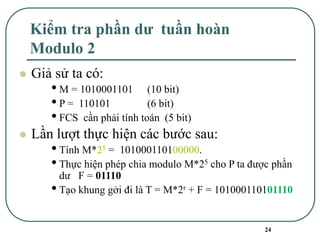 24
Kiểm tra phần dư tuần hoàn
Modulo 2
⚫ Giả sử ta có:
•M = 1010001101 (10 bit)
•P = 110101 (6 bit)
•FCS cần phải tính toán (5 bit)
⚫ Lần lượt thực hiện các bước sau:
•Tính M*25 = 101000110100000.
•Thực hiện phép chia modulo M*25 cho P ta được phần
dư F = 01110
•Tạo khung gởi đi là T = M*2r + F = 101000110101110
 