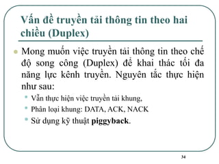 34
Vấn đề truyền tải thông tin theo hai
chiều (Duplex)
⚫ Mong muốn việc truyền tải thông tin theo chế
độ song công (Duplex) để khai thác tối đa
năng lực kênh truyền. Nguyên tắc thực hiện
như sau:
• Vẫn thực hiện việc truyền tải khung,
• Phân loại khung: DATA, ACK, NACK
• Sử dụng kỹ thuật piggyback.
 