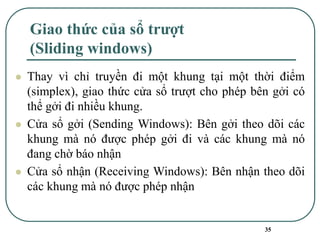 35
Giao thức của sổ trượt
(Sliding windows)
⚫ Thay vì chỉ truyền đi một khung tại một thời điểm
(simplex), giao thức cửa sổ trượt cho phép bên gởi có
thể gởi đi nhiều khung.
⚫ Cửa sổ gởi (Sending Windows): Bên gởi theo dõi các
khung mà nó được phép gởi đi và các khung mà nó
đang chờ báo nhận
⚫ Cửa sổ nhận (Receiving Windows): Bên nhận theo dõi
các khung mà nó được phép nhận
 