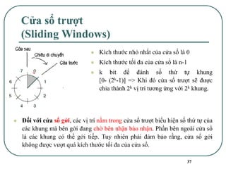 37
Cửa sổ trượt
(Sliding Windows)
⚫ Kích thước nhỏ nhất của cửa số là 0
⚫ Kích thước tối đa của cửa sổ là n-1
⚫ k bit để đánh số thứ tự khung
[0- (2k-1)] => Khi đó cửa sổ trượt sẽ được
chia thành 2k vị trí tương ứng với 2k khung.
⚫ Đối với cửa sổ gởi, các vị trí nằm trong cửa sổ trượt biểu hiện số thứ tự của
các khung mà bên gởi đang chờ bên nhận báo nhận. Phần bên ngoài cửa sổ
là các khung có thể gởi tiếp. Tuy nhiên phải đảm bảo rằng, cửa sổ gởi
không được vượt quá kích thước tối đa của cửa sổ.
 