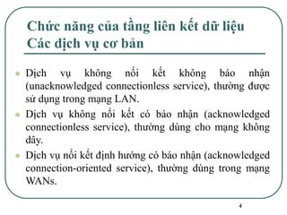 4
Chức năng của tầng liên kết dữ liệu
Các dịch vụ cơ bản
⚫ Dịch vụ không nối kết không báo nhận
(unacknowledged connectionless service), thường được
sử dụng trong mạng LAN.
⚫ Dịch vụ không nối kết có báo nhận (acknowledged
connectionless service), thường dùng cho mạng không
dây.
⚫ Dịch vụ nối kết định hướng có báo nhận (acknowledged
connection-oriented service), thường dùng trong mạng
WANs.
 