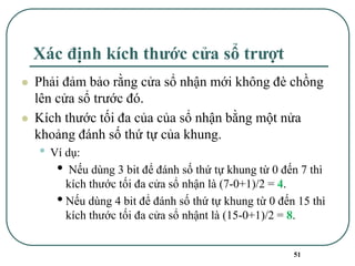 51
Xác định kích thước cửa sổ trượt
⚫ Phải đảm bảo rằng cửa sổ nhận mới không đè chồng
lên cửa sổ trước đó.
⚫ Kích thước tối đa của của sổ nhận bằng một nửa
khoảng đánh số thứ tự của khung.
• Ví dụ:
• Nếu dùng 3 bit để đánh số thứ tự khung từ 0 đến 7 thì
kích thước tối đa cửa sổ nhận là (7-0+1)/2 = 4.
•Nếu dùng 4 bit để đánh số thứ tự khung từ 0 đến 15 thì
kích thước tối đa cửa sổ nhậnt là (15-0+1)/2 = 8.
 