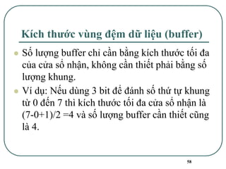 58
Kích thước vùng đệm dữ liệu (buffer)
⚫ Số lượng buffer chỉ cần bằng kích thước tối đa
của cửa sổ nhận, không cần thiết phải bằng số
lượng khung.
⚫ Ví dụ: Nếu dùng 3 bit để đánh số thứ tự khung
từ 0 đến 7 thì kích thước tối đa cửa sổ nhận là
(7-0+1)/2 =4 và số lượng buffer cần thiết cũng
là 4.
 