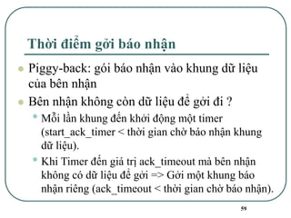 59
Thời điểm gởi báo nhận
⚫ Piggy-back: gói báo nhận vào khung dữ liệu
của bên nhận
⚫ Bên nhận không còn dữ liệu để gởi đi ?
• Mỗi lần khung đến khởi động một timer
(start_ack_timer < thời gian chờ báo nhận khung
dữ liệu).
• Khi Timer đến giá trị ack_timeout mà bên nhận
không có dữ liệu để gởi => Gởi một khung báo
nhận riêng (ack_timeout < thời gian chờ báo nhận).
 