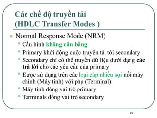 65
Các chế độ truyền tải
(HDLC Transfer Modes )
⚫ Normal Response Mode (NRM)
• Cấu hình không cân bằng
• Primary khởi động cuộc truyền tải tới secondary
• Secondary chỉ có thể truyền dữ liệu dưới dạng các
trả lời cho các yêu cầu của primary
• Được sử dụng trên các loại cáp nhiều sợi nối máy
chính (Máy tính) với phụ (Terminal)
• Máy tính đóng vai trò primary
• Terminals đóng vai trò secondary
 