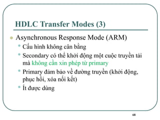 68
HDLC Transfer Modes (3)
⚫ Asynchronous Response Mode (ARM)
• Cấu hình không cân bằng
• Secondary có thể khởi động một cuộc truyền tải
mà không cần xin phép từ primary
• Primary đảm bảo về đường truyền (khởi động,
phục hồi, xóa nối kết)
• Ít được dùng
 