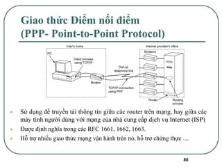 80
Giao thức Điểm nối điểm
(PPP- Point-to-Point Protocol)
⚫ Sử dụng để truyền tải thông tin giữa các router trên mạng, hay giữa các
máy tính người dùng với mạng của nhà cung cấp dịch vụ Internet (ISP)
⚫ Được định nghĩa trong các RFC 1661, 1662, 1663.
⚫ Hỗ trợ nhiều giao thức mạng vận hành trên nó, hỗ trợ chứng thực …
 