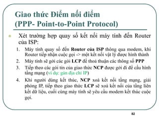 82
Giao thức Điểm nối điểm
(PPP- Point-to-Point Protocol)
⚫ Xét trường hợp quay số kết nối máy tính đến Router
của ISP:
1. Máy tính quay số đến Router của ISP thông qua modem, khi
Router tiếp nhận cuộc gọi -> một kết nối vật lý được hình thành
2. Máy tính sẽ gởi các gói LCP để thoả thuận các thông số PPP
3. Tiếp theo các gói tin của giao thức NCP được gởi đi để cấu hình
tầng mạng (ví dụ: gán địa chỉ IP)
4. Khi người dùng kết thúc, NCP xoá kết nối tầng mạng, giải
phóng IP, tiếp theo giao thức LCP sẽ xoá kết nối của tầng liên
kết dữ liệu, cuối cùng máy tính sẽ yêu cầu modem kết thúc cuộc
gọi.
 