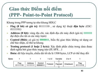 83
Giao thức Điểm nối điểm
(PPP- Point-to-Point Protocol)
Khung trong PPP tương tự như khung HDLC
⚫ Flag (8 bit) có giá trị: 01111110 , sử dụng kỹ thuật độn byte (ESC:
01111101)
⚫ Address (8 bit): vùng địa chỉ, xác định địa chỉ máy đích (giá trị 1111111
đại điện cho tất cả các máy trạm)
⚫ Control (8bit): có giá trị 0000011, biểu thị giao thức không sử dụng cơ
chế báo nhận, số thứ tự khung.
⚫ Trường protocol (1 hoặc 2 byte): Xác định phần chứa trong data được
định nghĩa bởi giao thức mạng nào (IP, SPX…)
⚫ Data: dữ liệu truyền, chiều dài tối đa là 1500 bytes, LCP có thể thay đổi
 