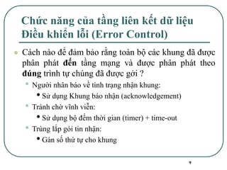 9
Chức năng của tầng liên kết dữ liệu
Điều khiển lỗi (Error Control)
⚫ Cách nào để đảm bảo rằng toàn bộ các khung đã được
phân phát đến tầng mạng và được phân phát theo
đúng trình tự chúng đã được gởi ?
• Người nhân báo về tình trạng nhận khung:
•Sử dụng Khung báo nhận (acknowledgement)
• Tránh chờ vĩnh viễn:
•Sử dụng bộ đếm thời gian (timer) + time-out
• Trùng lắp gói tin nhận:
•Gán số thứ tự cho khung
 