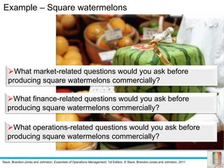 Slack, Brandon-Jones and Johnston, Essentials of Operations Management, 1st Edition, © Slack, Brandon-Jones and Johnston, 2011
Example – Square watermelons
What market-related questions would you ask before
producing square watermelons commercially?
What finance-related questions would you ask before
producing square watermelons commercially?
What operations-related questions would you ask before
producing square watermelons commercially?
 