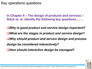 Slack, Brandon-Jones and Johnston, Essentials of Operations Management, 1st Edition, © Slack, Brandon-Jones and Johnston, 2011
In Chapter 4 – The design of products and services –
Slack et. al. identify the following key questions…….
Why is good product and service design important?
What are the stages in product and service design?
Why should product and service design and process
design be considered interactively?
How should interactive design be managed?
Key operations questions
 