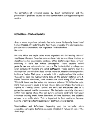 the correction of problems caused by direct contamination and the 
prevention of problems caused by cross-contamination during processing and 
service. 
BIOLOGICAL CONTAMINANTS 
Several micro organisms, primarily bacteria, cause biologically based food 
borne illnesses. By understanding how these organisms live and reproduce 
you can better understand how to protect food from them. 
Bacteria: 
Bacteria which are single celled micro organisms are the leading cause of 
food borne illnesses. Some bacteria are beneficial such as those that aid in 
digesting food or decomposing garbage. Other bacteria spoil food, without 
rendering it unfit for human consumption. These bacteria called 
putrefactive are not a sanitation concern. The bacteria that are dangerous 
when consumed by humans are called pathogenic. These bacteria must be 
destroyed or controlled in a food service operation. Most bacteria reproduce 
by binary fission. Their genetic material is first duplicated and the nucleus 
then splits, each new nucleus taking some of the cellular material with it. 
Under favorable conditions, some bacteria can divide every 15-30 minutes. 
Within 12 hours, one bacterium can become a colony of 72 billion bacteria, 
more than enough to cause a serious illness. Some rod shaped bacteria are 
capable of forming spores. Spores are thick wall structures used as a 
protection against hostile environment. The bacteria essentially hibernates 
within their spores where they can survive extreme conditions that would 
otherwise destroy them. When conditions become favorable, the bacteria 
returns to a viable state. This is important in food sanitation because 
heating or sanitizing techniques may not destroy bacterial spores. 
Intoxications and infections: Depending upon the particular micro 
organisms, pathogenic bacteria can cause illnesses in humans in one of the 
three ways: 
2 
 
