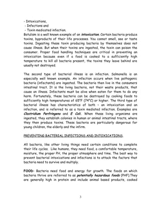 - Intoxications, 
- Infections and 
- Toxin medicated infection. 
Botulism is a well known example of an intoxication. Certain bacteria produce 
toxins, byproducts of their life processes. You cannot smell, see or taste 
toxins. Ingesting these toxin producing bacteria by themselves does not 
cause illness. But when their toxins are ingested, the toxin can poison the 
consumer. Proper food handling techniques are critical in preventing an 
intoxication because even if a food is cooked to a sufficiently high 
temperature to kill all bacteria present, the toxins they leave behind are 
usually not destroyed. 
The second type of bacterial illness is an infection. Salmonella is an 
especially well known example. An infection occurs when live pathogenic 
bacteria (infectants) are ingested. The bacteria then live in the consumers 
intestinal tract. It is the living bacteria, not their waste products, that 
cause an illness. Infectants must be alive when eaten for them to do any 
harm. Fortunately, these bacteria can be destroyed by cooking foods to 
sufficiently high temperatures of 65°F (74°C) or higher. The third type of 
bacterial illness has characteristics of both – an intoxication and an 
infection, and is referred to as a toxin mediated infection. Examples are 
Clostridium Perfringens and E Coli. When these living organisms are 
ingested, they establish colonies in human or animal intestinal tracts, where 
they then produce toxins. These bacteria are particularly dangerous for 
young children, the elderly and the infirm. 
PREVENTING BACTERIAL INFECTIONS AND INTOXICATIONS. 
All bacteria, like other living things need certain conditions to complete 
their life cycles. Like humans, they need food, a comfortable temperature, 
moisture, the proper PH, the proper atmosphere and time. The best way to 
prevent bacterial intoxications and infections is to attack the factors that 
bacteria need to survive and multiply. 
FOOD: Bacteria need food and energy for growth. The foods on which 
bacteria thrive are referred to as potentially hazardous foods (PHF).They 
are generally high in protein and include animal based products, cooked 
3 
 