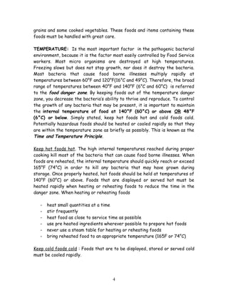 grains and some cooked vegetables. These foods and items containing these 
foods must be handled with great care. 
TEMPERATURE: Is the most important factor in the pathogenic bacterial 
environment, because it is the factor most easily controlled by Food Service 
workers. Most micro organisms are destroyed at high temperatures. 
Freezing slows but does not stop growth, nor does it destroy the bacteria. 
Most bacteria that cause food borne illnesses multiply rapidly at 
temperatures between 60°F and 120°F(16°C and 49°C). Therefore, the broad 
range of temperatures between 40°F and 140°F (6°C and 60°C) is referred 
to the food danger zone. By keeping foods out of the temperature danger 
zone, you decrease the bacteria’s ability to thrive and reproduce. To control 
the growth of any bacteria that may be present, it is important to maintain 
the internal temperature of food at 140°F (60°C) or above OR 48°F 
(6°C) or below. Simply stated, keep hot foods hot and cold foods cold. 
Potentially hazardous foods should be heated or cooled rapidly so that they 
are within the temperature zone as briefly as possibly. This is known as the 
Time and Temperature Principle. 
Keep hot foods hot. The high internal temperatures reached during proper 
cooking kill most of the bacteria that can cause food borne illnesses. When 
foods are reheated, the internal temperature should quickly reach or exceed 
165°F (74°C) in order to kill any bacteria that may have grown during 
storage. Once properly heated, hot foods should be held at temperatures of 
140°F (60°C) or above. Foods that are displayed or served hot must be 
heated rapidly when heating or reheating foods to reduce the time in the 
danger zone. When heating or reheating foods 
- heat small quantities at a time 
- stir frequently 
- heat food as close to service time as possible 
- use pre heated ingredients wherever possible to prepare hot foods 
- never use a steam table for heating or reheating foods 
- bring reheated food to an appropriate temperature (165F or 74°C) 
Keep cold foods cold : Foods that are to be displayed, stored or served cold 
must be cooled rapidly. 
4 
 