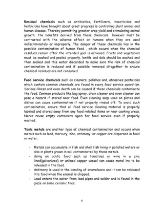 Residual chemicals such as antibiotics, fertilizers, insecticides and 
herbicides have brought about great progress is controlling plant animal and 
human disease. Thereby permitting greater crop yield and stimulating animal 
growth. The benefits derived from these chemicals however must be 
contrasted with the adverse effect on humans when they are used 
indiscriminately or improperly. The danger of these chemicals lies in the 
possible contamination of human food , which occurs when the chemical 
residues remain after the intended goal is achieved. Fruits and vegetables 
must be washed and peeled properly, lentils and dals should be washed and 
then soaked and this water discarded to make sure the risk of chemical 
contamination is reduced and if possible removed altogether to ensure 
chemical residues are not consumed. 
Food service chemicals such as cleaners, polishes and, abrasives pesticides 
which contain common chemicals are found in every food service operation. 
Serious illness and even death can be caused if these chemicals contaminate 
the food. Common products like bug spray, drain cleaner and oven cleaner can 
pose a hazard if stored near food. Even cleaning soap used on plates and 
dishes can cause contamination if not properly rinsed off. To avoid such 
contamination, ensure that all food service cleaning material is properly 
labeled and stored away from any food related items or near cooking areas. 
Nerve reuse empty containers again for food service even if properly 
washed. 
Toxic metals are another type of chemical contamination and occurs when 
metals such as lead, mercury, zinc, antimony or copper are dispersed in food 
or water. 
- Metals can accumulate in fish and shell fish living in polluted waters or 
also in plants grown in soil contaminated by these metals. 
- Using an acidic food such as tomatoes or wine in a zinc 
lined(galvanized) or unlined copper vessel can cause metal ins to be 
released in the food. 
- Antimony is used in the bonding of enamelware and it can be released 
into food when the enamel is chipped. 
- Lead enters the water from lead pipes and solder and is found in the 
glaze on some ceramic tiles. 
6 
 