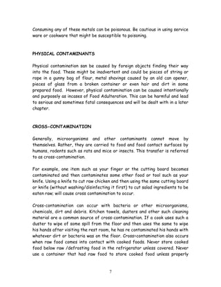 Consuming any of these metals can be poisonous. Be cautious in using service 
ware or cookware that might be susceptible to poisoning. 
PHYSICAL CONTAMINANTS 
Physical contamination san be caused by foreign objects finding their way 
into the food. These might be inadvertent and could be pieces of string or 
rope in a gunny bag of flour, metal shavings caused by an old can opener, 
pieces of glass from a broken container or even hair and dirt in some 
prepared food. However, physical contamination can be caused intentionally 
and purposely as incases of Food Adulteration. This can be harmful and lead 
to serious and sometimes fatal consequences and will be dealt with in a later 
chapter. 
CROSS-CONTAMINATION 
Generally, microorganisms and other contaminants cannot move by 
themselves. Rather, they are carried to food and food contact surfaces by 
humans, rodents such as rats and mice or insects. This transfer is referred 
to as cross-contamination. 
For example, one item such as your finger or the cutting board becomes 
contaminated and then contaminates some other food or tool such as your 
knife. Using a knife to cut raw chicken and then using the same cutting board 
or knife (without washing/disinfecting it first) to cut salad ingredients to be 
eaten raw; will cause cross contamination to occur. 
Cross-contamination can occur with bacteria or other microorganisms, 
chemicals, dirt and debris. Kitchen towels, dusters and other such cleaning 
material are a common source of cross-contamination. If a cook uses such a 
duster to wipe of some spill from the floor and then uses the same to wipe 
his hands after visiting the rest room, he has re contaminated his hands with 
whatever dirt or bacteria was on the floor. Cross=contamination also occurs 
when raw food comes into contact with cooked foods. Never store cooked 
food below raw /defrosting food in the refrigerator unless covered. Never 
use a container that had raw food to store cooked food unless properly 
7 
 