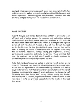 sanitized. Cross-contamination can easily occur from smoking in the kitchen 
and therefore this useless activity is totally banned in all kitchens and food 
service operations. Personal hygiene and cleanliness, equipment and dish 
sanitizing and pest management can reduce cross-contamination. 
HACCP SYSTEMS 
Hazard Analysis and Critical Control Points (HACCP) is proving to be an 
efficient and effective system for managing and maintaining sanitary 
conditions in all types Food Service operations. Developed in 1971 by NASA 
to ensure food safety for astronauts, HACCP is a stringent and rigorous 
system of self inspection. It focuses on flow of food through the food 
service facility from the time the decision is made to put an item on the 
menu to ordering and receipt of ingredients from the supplier, to receiving 
the raw material, inspection, storage, issuing, pre preparation , cooking, 
portioning and presentation and finally the service. These activities that 
pose the maximum risk (critical points) should be closely monitored to 
prevent the growth of dangerous pathogenic bacteria. 
Note that standards/boundaries applied in a formal HACCP system are no 
different from those that should be followed in any food service operation. 
HACCP does not impose new or different food safety standards. It is merely 
a system for assuring that those standards are actually followed. One way of 
to assure compliance is to frequently check and record the temperature of 
Potentially Hazardous Foods (PHF) during cooking, cooling and holding. 
Whatever system is followed, all personnel must be constantly aware of and 
responsive to risks and problems associated with the safety of the food 
they serve. 
8 
 