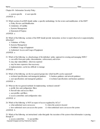 Name: Class: Date:
Chapter 04 - Information Security Policy
Copyright Cengage Learning. Powered by Cognero. Page 3
c. system-specific d. user-specific
ANSWER: a
19. Which section of an ISSP should outline a specific methodology for the review and modification of the ISSP?
a. Policy Review and Modification
b. Limitations of Liability
c. Systems Management
d. Statement of Purpose
ANSWER: a
20. Which of the following sections of the ISSP should provide instructions on how to report observed or suspected policy
infractions?
a. Violations of Policy
b. Systems Management
c. Prohibited Usage of Equipment
d. Authorized Access and Usage of Equipment
ANSWER: a
21. Which of the following is a disadvantage of the individual policy approach to creating and managing ISSPs?
a. can suffer from poor policy dissemintation, enforcement, and review
b. may skip vulnerabilities otherwise reported
c. may be more expensive than necessary
d. implementation can be less difficult to manage
ANSWER: a
22. Which of the following are the two general groups into which SysSPs can be separated?
a. technical specifications and managerial guidance b. business guidance and network guidance
c. user specifications and managerial guidance d. technical specifications and business guidance
ANSWER: a
23. What are the two general methods for implementing technical controls?
a. profile lists and configuration filters
b. firewall rules and access filters
c. user profiles and filters
d. access controllists and configuration rules
ANSWER: d
24. Which of the following is NOT an aspect of access regulated by ACLs?
a. what authorized users can access b. where the system is located
c. how authorized users can access the system d. when authorized users can access the system
ANSWER: b
25. Which of the following are instructional codes that guide the execution of the system when information is passing
through it?
a. access controllists b. user profiles
 