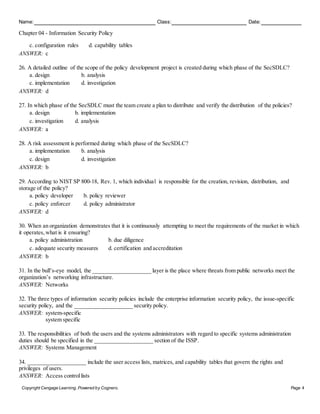 Name: Class: Date:
Chapter 04 - Information Security Policy
Copyright Cengage Learning. Powered by Cognero. Page 4
c. configuration rules d. capability tables
ANSWER: c
26. A detailed outline of the scope of the policy development project is created during which phase of the SecSDLC?
a. design b. analysis
c. implementation d. investigation
ANSWER: d
27. In which phase of the SecSDLC must the team create a plan to distribute and verify the distribution of the policies?
a. design b. implementation
c. investigation d. analysis
ANSWER: a
28. A risk assessment is performed during which phase of the SecSDLC?
a. implementation b. analysis
c. design d. investigation
ANSWER: b
29. According to NIST SP 800-18, Rev. 1, which individual is responsible for the creation, revision, distribution, and
storage of the policy?
a. policy developer b. policy reviewer
c. policy enforcer d. policy administrator
ANSWER: d
30. When an organization demonstrates that it is continuously attempting to meet the requirements of the market in which
it operates, what is it ensuring?
a. policy administration b. due diligence
c. adequate security measures d. certification and accreditation
ANSWER: b
31. In the bull’s-eye model, the ____________________ layer is the place where threats from public networks meet the
organization’s networking infrastructure.
ANSWER: Networks
32. The three types of information security policies include the enterprise information security policy, the issue-specific
security policy, and the ____________________ security policy.
ANSWER: system-specific
system specific
33. The responsibilities of both the users and the systems administrators with regard to specific systems administration
duties should be specified in the ____________________ section of the ISSP.
ANSWER: Systems Management
34. ____________________ include the user access lists, matrices, and capability tables that govern the rights and
privileges of users.
ANSWER: Access controllists
 