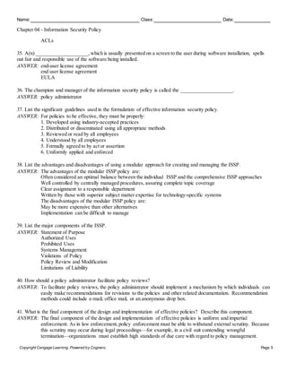 Name: Class: Date:
Chapter 04 - Information Security Policy
Copyright Cengage Learning. Powered by Cognero. Page 5
ACLs
35. A(n) ____________________, which is usually presented on a screen to the user during software installation, spells
out fair and responsible use of the software being installed.
ANSWER: end-user license agreement
end user license agreement
EULA
36. The champion and manager of the information security policy is called the ____________________.
ANSWER: policy administrator
37. List the significant guidelines used in the formulation of effective information security policy.
ANSWER: For policies to be effective, they must be properly:
1. Developed using industry-accepted practices
2. Distributed or disseminated using all appropriate methods
3. Reviewed or read by all employees
4. Understood by all employees
5. Formally agreed to by act or assertion
6. Uniformly applied and enforced
38. List the advantages and disadvantages of using a modular approach for creating and managing the ISSP.
ANSWER: The advantages of the modular ISSP policy are:
Often considered an optimal balance between the individual ISSP and the comprehensive ISSP approaches
Well controlled by centrally managed procedures, assuring complete topic coverage
Clear assignment to a responsible department
Written by those with superior subject matter expertise for technology-specific systems
The disadvantages of the modular ISSP policy are:
May be more expensive than other alternatives
Implementation can be difficult to manage
39. List the major components of the ISSP.
ANSWER: Statement of Purpose
Authorized Uses
Prohibited Uses
Systems Management
Violations of Policy
Policy Review and Modification
Limitations of Liability
40. How should a policy administrator facilitate policy reviews?
ANSWER: To facilitate policy reviews, the policy administrator should implement a mechanism by which individuals can
easily make recommendations for revisions to the policies and other related documentation. Recommendation
methods could include e-mail, office mail, or an anonymous drop box.
41. What is the final component of the design and implementation of effective policies? Describe this component.
ANSWER: The final component of the design and implementation of effective policies is uniform and impartial
enforcement. As in law enforcement, policy enforcement must be able to withstand external scrutiny. Because
this scrutiny may occur during legal proceedings—for example, in a civil suit contending wrongful
termination—organizations must establish high standards of due care with regard to policy management.
 