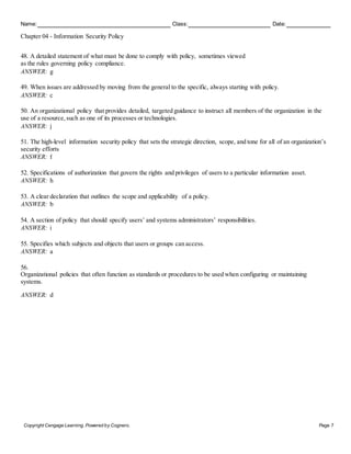 Name: Class: Date:
Chapter 04 - Information Security Policy
Copyright Cengage Learning. Powered by Cognero. Page 7
48. A detailed statement of what must be done to comply with policy, sometimes viewed
as the rules governing policy compliance.
ANSWER: g
49. When issues are addressed by moving from the general to the specific, always starting with policy.
ANSWER: c
50. An organizational policy that provides detailed, targeted guidance to instruct all members of the organization in the
use of a resource, such as one of its processes or technologies.
ANSWER: j
51. The high-level information security policy that sets the strategic direction, scope, and tone for all of an organization’s
security efforts
ANSWER: f
52. Specifications of authorization that govern the rights and privileges of users to a particular information asset.
ANSWER: h
53. A clear declaration that outlines the scope and applicability of a policy.
ANSWER: b
54. A section of policy that should specify users’ and systems administrators’ responsibilities.
ANSWER: i
55. Specifies which subjects and objects that users or groups can access.
ANSWER: a
56.
Organizational policies that often function as standards or procedures to be used when configuring or maintaining
systems.
ANSWER: d
 