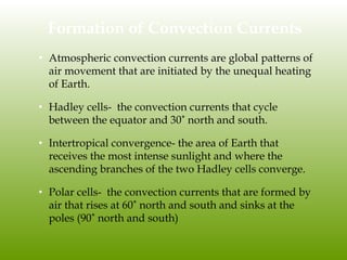Formation of Convection Currents
• Atmospheric convection currents are global patterns of
air movement that are initiated by the unequal heating
of Earth.
• Hadley cells- the convection currents that cycle
between the equator and 30˚ north and south.
• Intertropical convergence- the area of Earth that
receives the most intense sunlight and where the
ascending branches of the two Hadley cells converge.
• Polar cells- the convection currents that are formed by
air that rises at 60˚ north and south and sinks at the
poles (90˚ north and south)
 