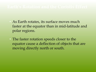 Earth's Rotation and the Coriolis Effect
• As Earth rotates, its surface moves much
faster at the equator than in mid-latitude and
polar regions.
• The faster rotation speeds closer to the
equator cause a deflection of objects that are
moving directly north or south.
 
