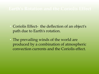 Earth's Rotation and the Coriolis Effect
• Coriolis Effect- the deflection of an object's
path due to Earth's rotation.
• The prevailing winds of the world are
produced by a combination of atmospheric
convection currents and the Coriolis effect.
 