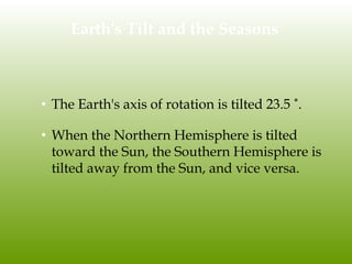 Earth's Tilt and the Seasons
• The Earth's axis of rotation is tilted 23.5 ˚.
• When the Northern Hemisphere is tilted
toward the Sun, the Southern Hemisphere is
tilted away from the Sun, and vice versa.
 